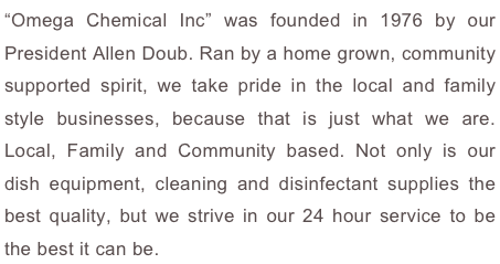 “Omega Chemical Inc” was founded in 1976 by our President Allen Doub. Ran by a home grown, community supported spirit, we take pride in the local and family style businesses, because that is just what we are. Local, Family and Community based. Not only is our dish equipment, cleaning and disinfectant supplies the best quality, but we strive in our 24 hour service to be the best it can be.
